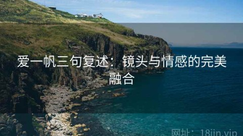 爱一帆三句复述：镜头与情感的完美融合