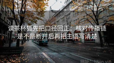 读茶杯狐先把口径回正：核对传播链是不是断开后再把主语写清楚