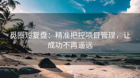 觅圈短复盘：精准把控项目管理，让成功不再遥远