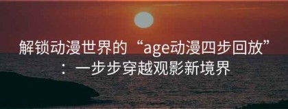 解锁动漫世界的“age动漫四步回放”：一步步穿越观影新境界