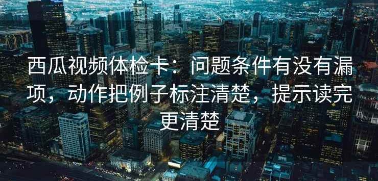 西瓜视频体检卡：问题条件有没有漏项，动作把例子标注清楚，提示读完更清楚