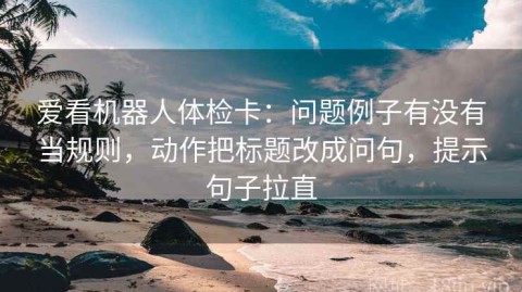 爱看机器人体检卡：问题例子有没有当规则，动作把标题改成问句，提示句子拉直