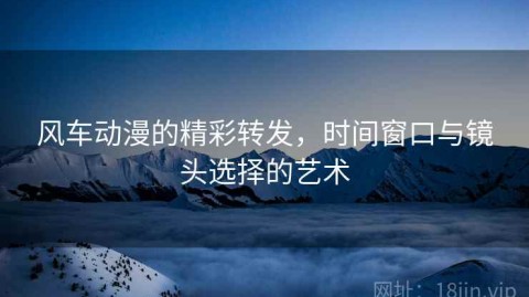 风车动漫的精彩转发，时间窗口与镜头选择的艺术