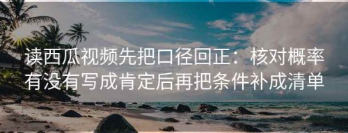 读西瓜视频先把口径回正：核对概率有没有写成肯定后再把条件补成清单
