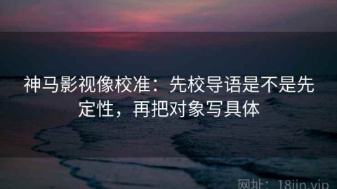 神马影视像校准：先校导语是不是先定性，再把对象写具体