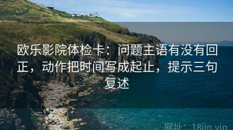 欧乐影院体检卡：问题主语有没有回正，动作把时间写成起止，提示三句复述
