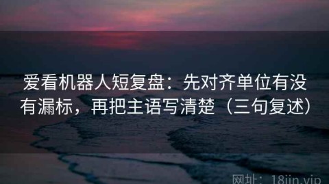 爱看机器人短复盘：先对齐单位有没有漏标，再把主语写清楚（三句复述）