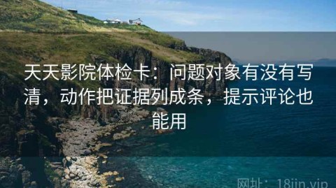 天天影院体检卡：问题对象有没有写清，动作把证据列成条，提示评论也能用