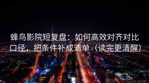 蜂鸟影院短复盘：如何高效对齐对比口径，把条件补成清单（读完更清醒）