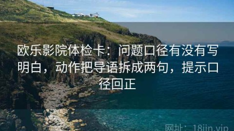 欧乐影院体检卡：问题口径有没有写明白，动作把导语拆成两句，提示口径回正