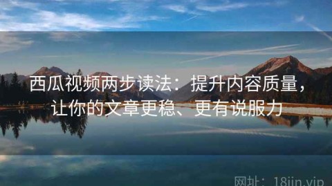 西瓜视频两步读法：提升内容质量，让你的文章更稳、更有说服力