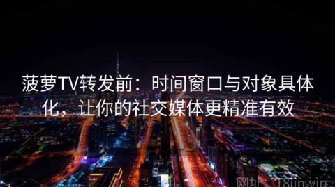菠萝TV转发前：时间窗口与对象具体化，让你的社交媒体更精准有效