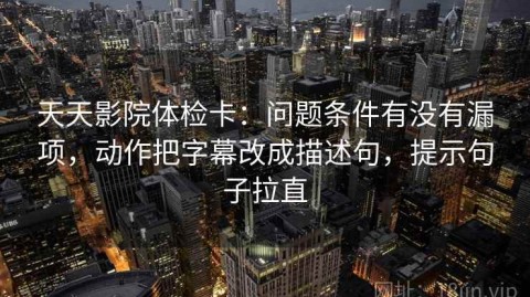 天天影院体检卡：问题条件有没有漏项，动作把字幕改成描述句，提示句子拉直