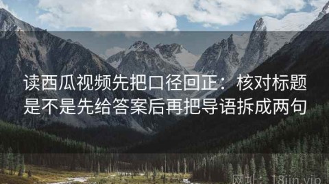 读西瓜视频先把口径回正：核对标题是不是先给答案后再把导语拆成两句