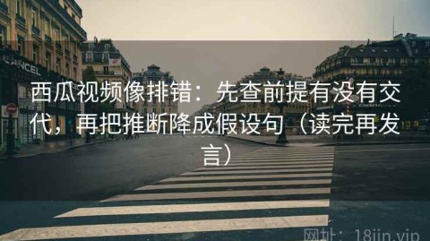 西瓜视频像排错：先查前提有没有交代，再把推断降成假设句（读完再发言）