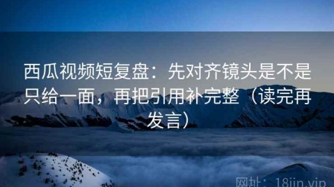 西瓜视频短复盘：先对齐镜头是不是只给一面，再把引用补完整（读完再发言）