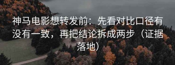 神马电影想转发前：先看对比口径有没有一致，再把结论拆成两步（证据落地）