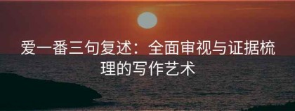 爱一番三句复述：全面审视与证据梳理的写作艺术