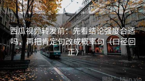 西瓜视频转发前：先看结论强度合适吗，再把肯定句改成概率句（口径回正）