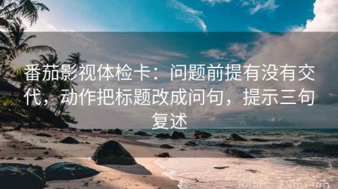 番茄影视体检卡：问题前提有没有交代，动作把标题改成问句，提示三句复述