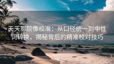 天天影院像校准：从口径统一到中性词转换，揭秘背后的精准校对技巧