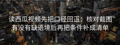 读西瓜视频先把口径回正：核对截图有没有缺语境后再把条件补成清单