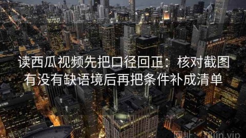 读西瓜视频先把口径回正：核对截图有没有缺语境后再把条件补成清单