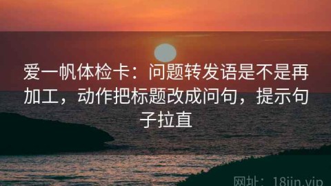 爱一帆体检卡：问题转发语是不是再加工，动作把标题改成问句，提示句子拉直