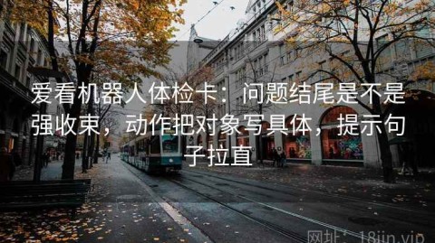 爱看机器人体检卡：问题结尾是不是强收束，动作把对象写具体，提示句子拉直