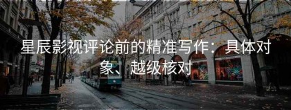 星辰影视评论前的精准写作：具体对象、越级核对