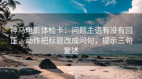 神马电影体检卡：问题主语有没有回正，动作把标题改成问句，提示三句复述
