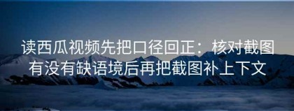 读西瓜视频先把口径回正：核对截图有没有缺语境后再把截图补上下文