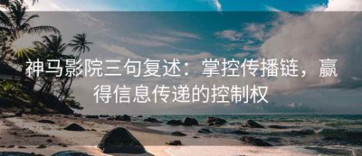 神马影院三句复述：掌控传播链，赢得信息传递的控制权