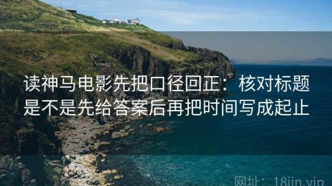 读神马电影先把口径回正：核对标题是不是先给答案后再把时间写成起止