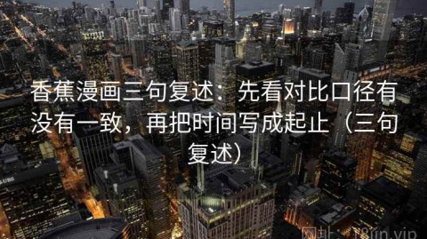 香蕉漫画三句复述：先看对比口径有没有一致，再把时间写成起止（三句复述）