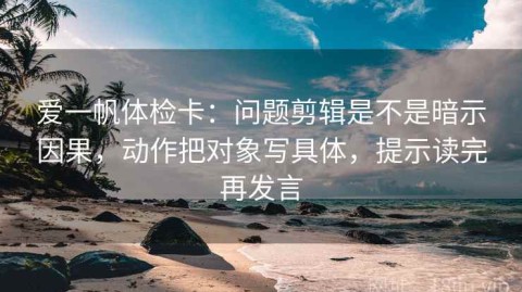 爱一帆体检卡：问题剪辑是不是暗示因果，动作把对象写具体，提示读完再发言