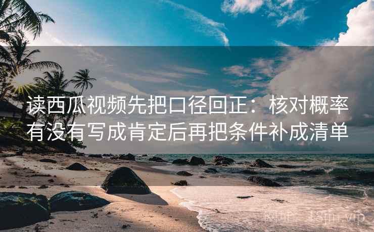 读西瓜视频先把口径回正：核对概率有没有写成肯定后再把条件补成清单