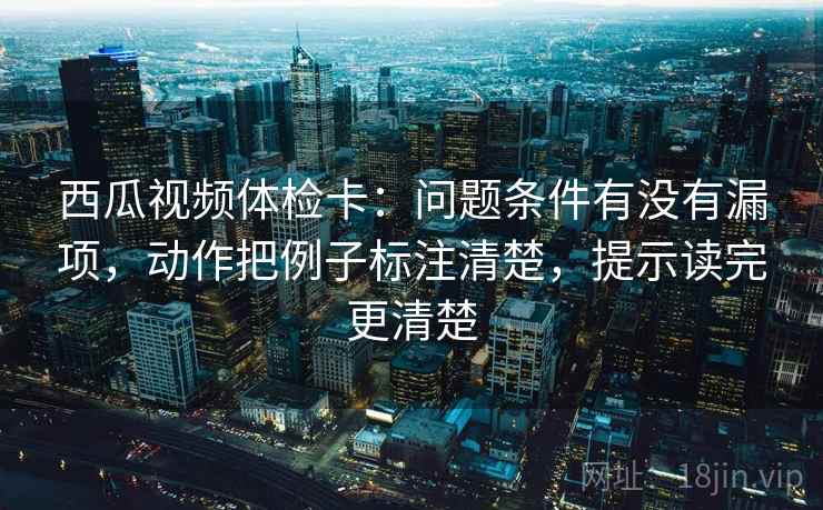 西瓜视频体检卡：问题条件有没有漏项，动作把例子标注清楚，提示读完更清楚