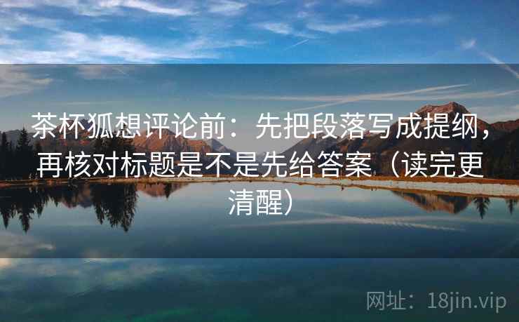 茶杯狐想评论前：先把段落写成提纲，再核对标题是不是先给答案（读完更清醒）