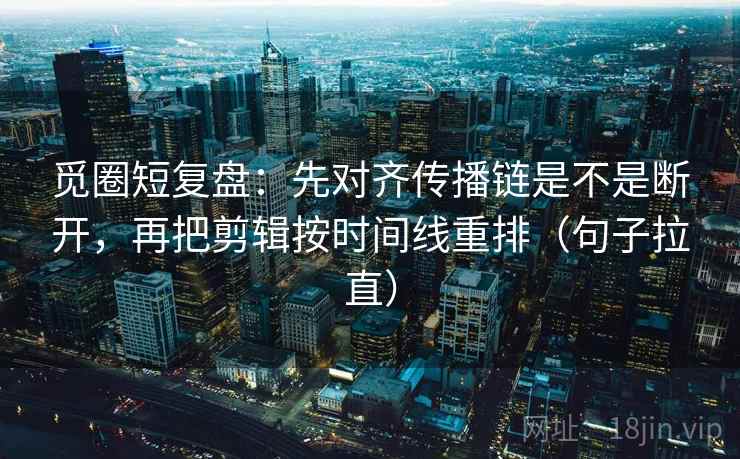 觅圈短复盘：先对齐传播链是不是断开，再把剪辑按时间线重排（句子拉直）