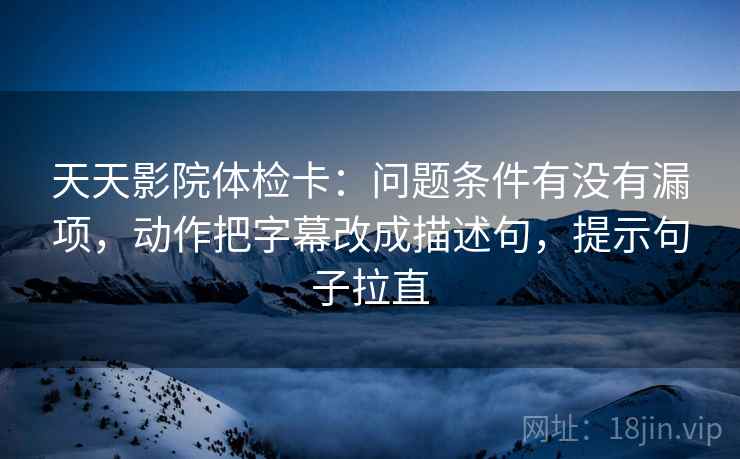 天天影院体检卡：问题条件有没有漏项，动作把字幕改成描述句，提示句子拉直