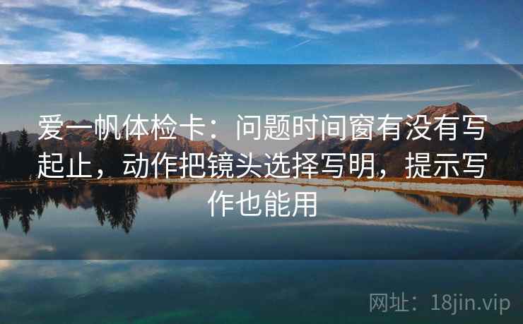 爱一帆体检卡：问题时间窗有没有写起止，动作把镜头选择写明，提示写作也能用