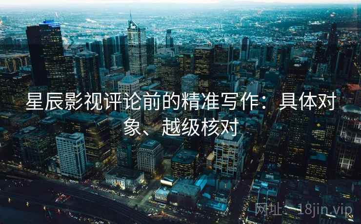 星辰影视评论前的精准写作：具体对象、越级核对