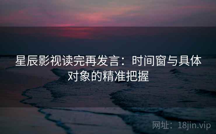 星辰影视读完再发言：时间窗与具体对象的精准把握