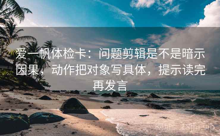 爱一帆体检卡:问题剪辑是不是暗示因果,动作把对象写具体,提示读完再发言 爱一帆体检卡:问题剪辑是不是暗示因果,动作把对象写具体,提示读完再发言