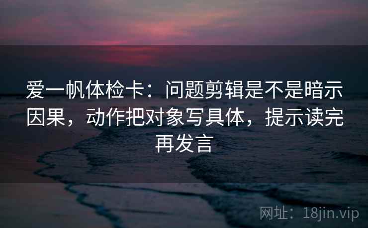 爱一帆体检卡:问题剪辑是不是暗示因果,动作把对象写具体,提示读完再发言 爱一帆体检卡:问题剪辑是不是暗示因果,动作把对象写具体,提示读完再发言