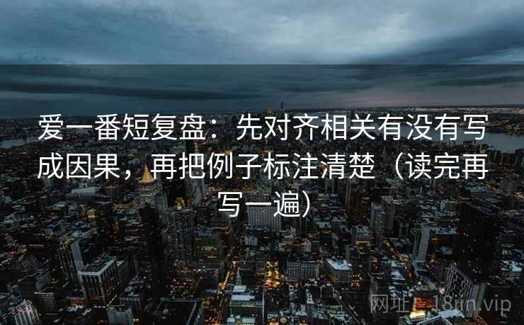 爱一番短复盘:先对齐相关有没有写成因果,再把例子标注清楚(读完再写一遍) 爱一番短复盘:先对齐相关有没有写成因果,再把例子标注清楚(读完再写一遍)