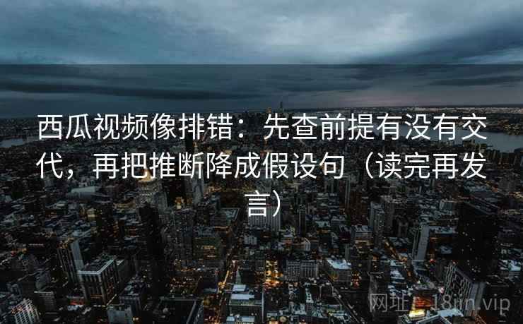 西瓜视频像排错:先查前提有没有交代,再把推断降成假设句(读完再发言) 西瓜视频像排错:先查前提有没有交代,再把推断降成假设句(读完再发言)