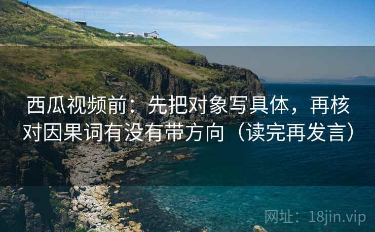 西瓜视频前：先把对象写具体，再核对因果词有没有带方向（读完再发言）
