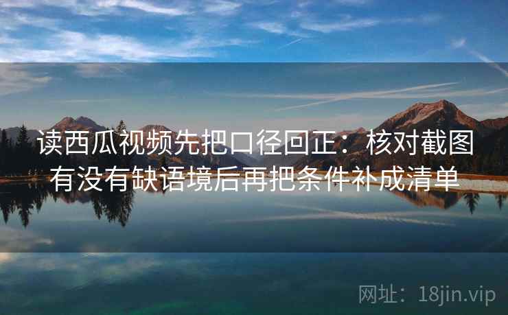读西瓜视频先把口径回正:核对截图有没有缺语境后再把条件补成清单 读西瓜视频先把口径回正:核对截图有没有缺语境后再把条件补成清单